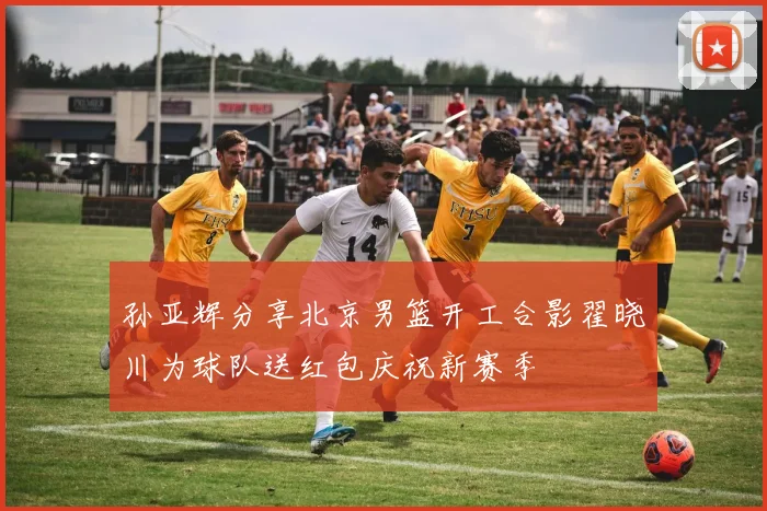 孙亚辉分享北京男篮开工合影翟晓川为球队送红包庆祝新赛季