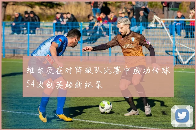 维尔茨在对阵狼队比赛中成功传球54次创英超新纪录