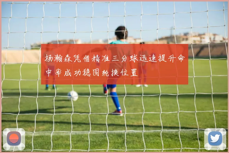 杨瀚森凭借精准三分球迅速提升命中率成功稳固轮换位置