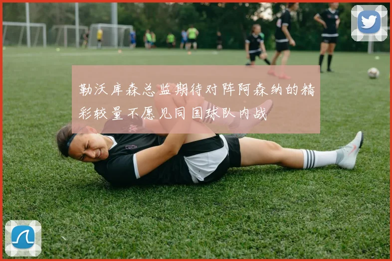 勒沃库森总监期待对阵阿森纳的精彩较量不愿见同国球队内战