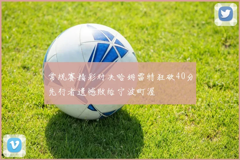 常规赛精彩对决哈姆雷特狂砍40分先行者遗憾败给宁波町渥