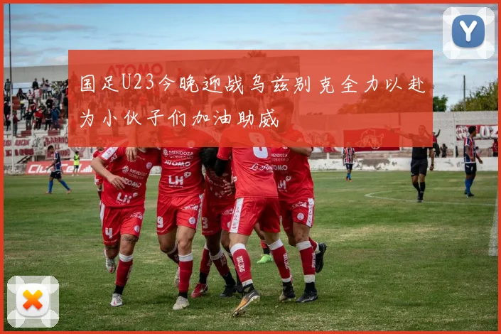 国足U23今晚迎战乌兹别克全力以赴为小伙子们加油助威