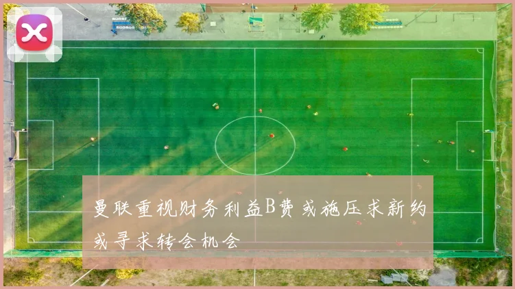 曼联重视财务利益B费或施压求新约或寻求转会机会