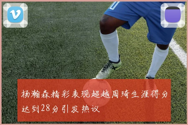 杨瀚森精彩表现超越周琦生涯得分达到28分引发热议