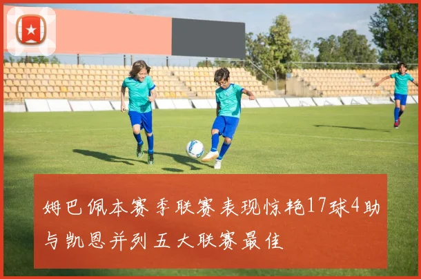 姆巴佩本赛季联赛表现惊艳17球4助与凯恩并列五大联赛最佳