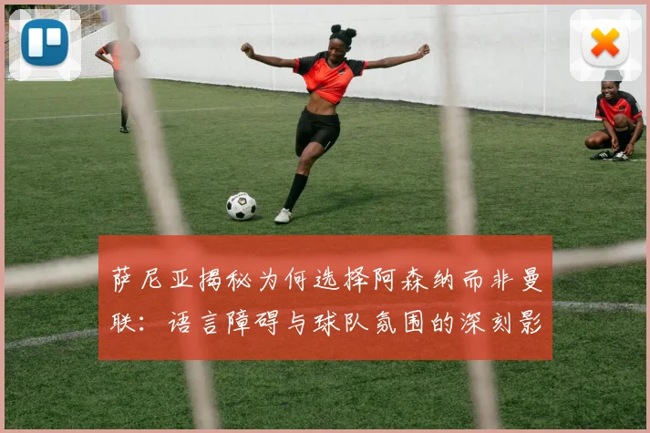 萨尼亚揭秘为何选择阿森纳而非曼联：语言障碍与球队氛围的深刻影响