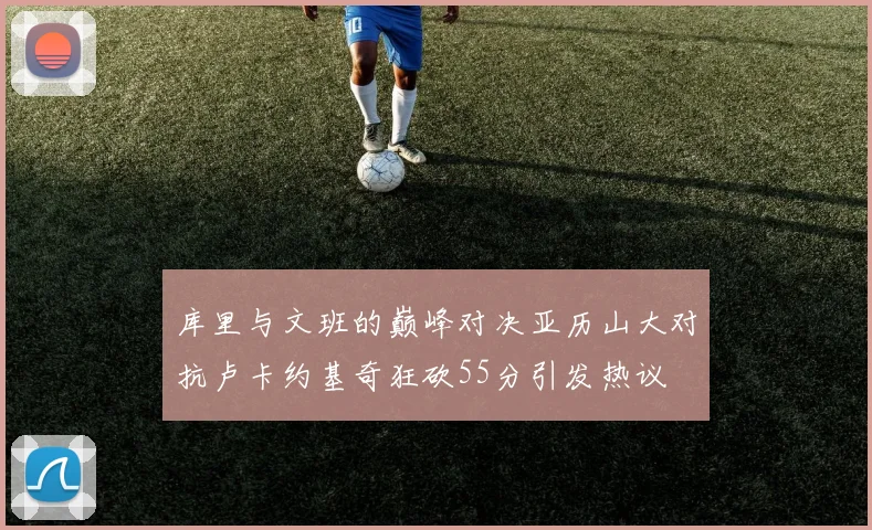 库里与文班的巅峰对决亚历山大对抗卢卡约基奇狂砍55分引发热议