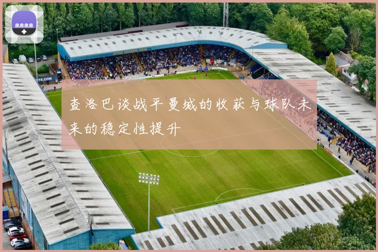 查洛巴谈战平曼城的收获与球队未来的稳定性提升