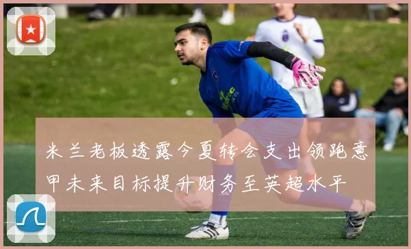 米兰老板透露今夏转会支出领跑意甲未来目标提升财务至英超水平