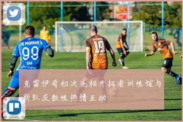 克雷伊奇初次亮相开拓者训练馆与新队友教练热情互动