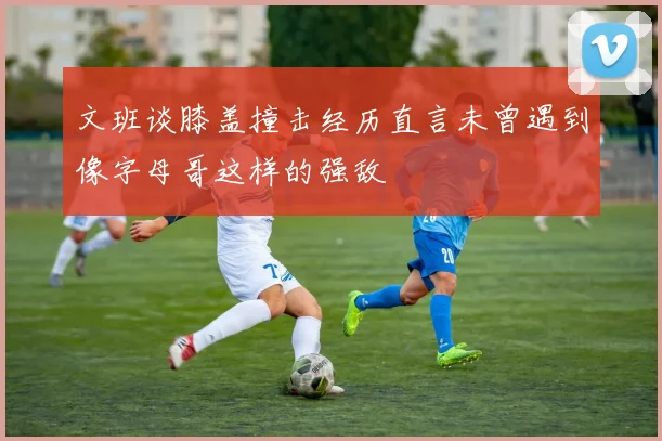 文班谈膝盖撞击经历直言未曾遇到像字母哥这样的强敌