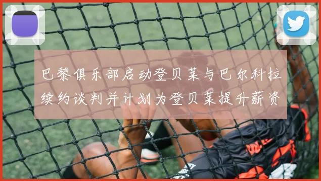 巴黎俱乐部启动登贝莱与巴尔科拉续约谈判并计划为登贝莱提升薪资待遇