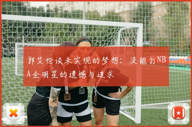 郭艾伦谈未实现的梦想：没能打NBA全明星的遗憾与追求