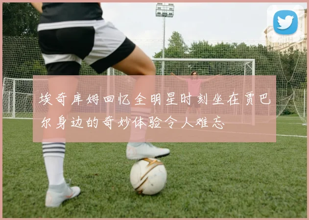 埃奇库姆回忆全明星时刻坐在贾巴尔身边的奇妙体验令人难忘