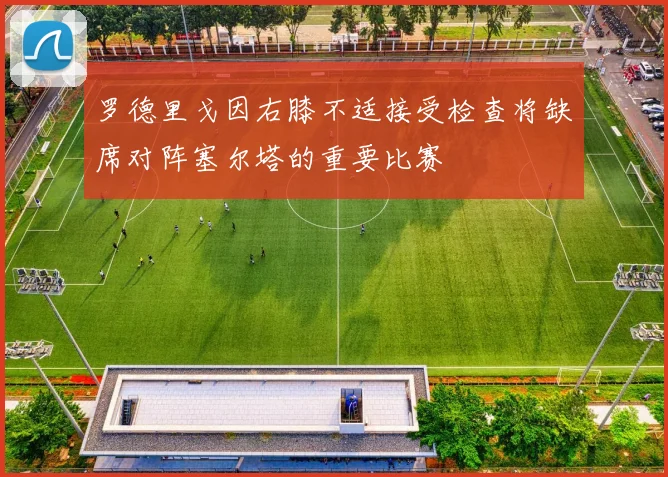罗德里戈因右膝不适接受检查将缺席对阵塞尔塔的重要比赛