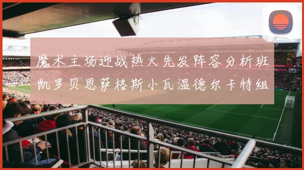 魔术主场迎战热火先发阵容分析班凯罗贝恩萨格斯小瓦温德尔卡特组合展现实力