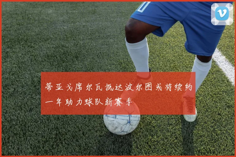 蒂亚戈席尔瓦抵达波尔图或将续约一年助力球队新赛季