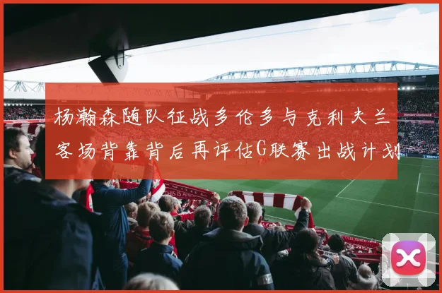 杨瀚森随队征战多伦多与克利夫兰客场背靠背后再评估G联赛出战计划