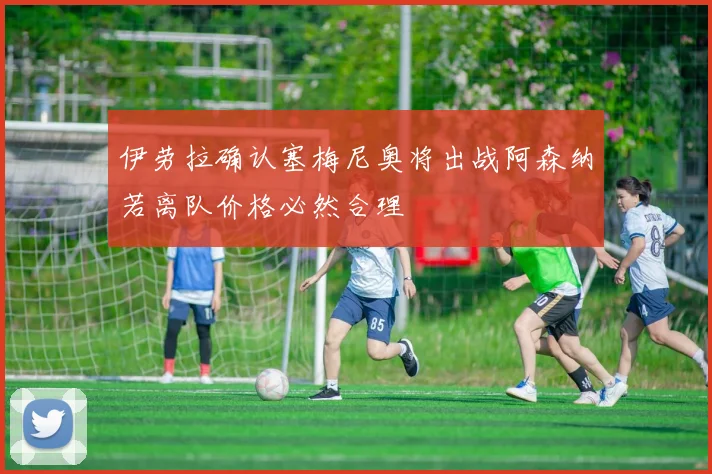 伊劳拉确认塞梅尼奥将出战阿森纳若离队价格必然合理
