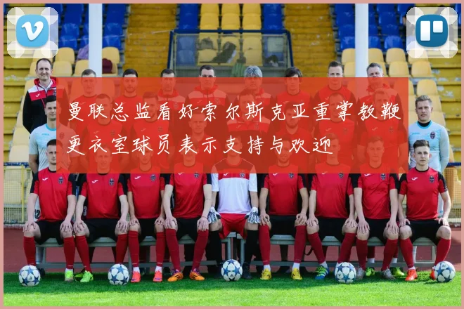 曼联总监看好索尔斯克亚重掌教鞭更衣室球员表示支持与欢迎