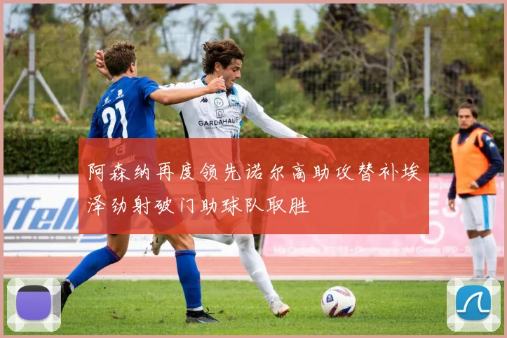 阿森纳再度领先诺尔高助攻替补埃泽劲射破门助球队取胜