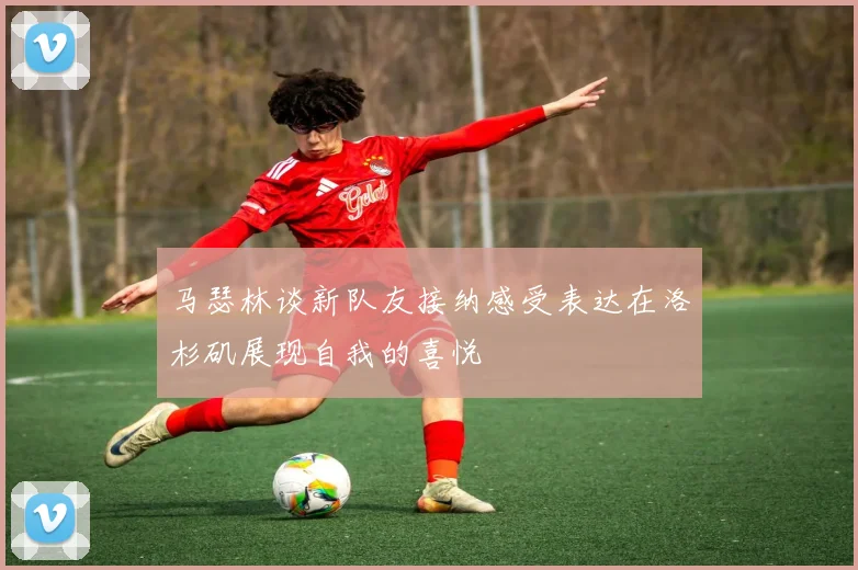 马瑟林谈新队友接纳感受表达在洛杉矶展现自我的喜悦