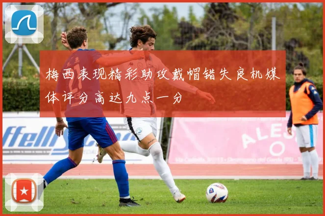 梅西表现精彩助攻戴帽错失良机媒体评分高达九点一分
