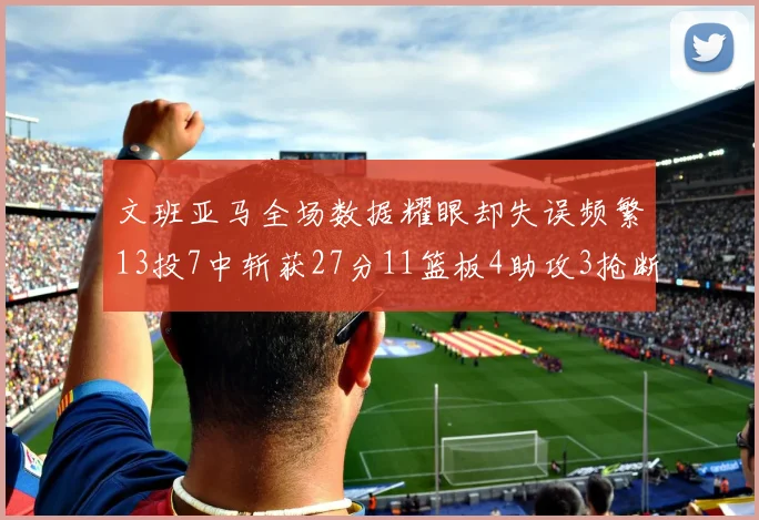 文班亚马全场数据耀眼却失误频繁13投7中斩获27分11篮板4助攻3抢断1盖帽