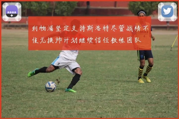 利物浦坚定支持斯洛特尽管战绩不佳无换帅计划继续信任教练团队