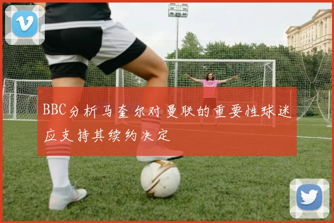 BBC分析马奎尔对曼联的重要性球迷应支持其续约决定