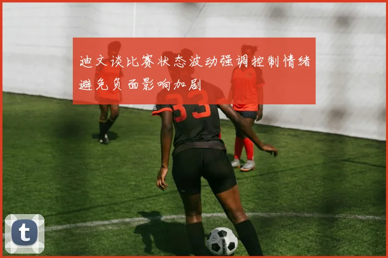迪文谈比赛状态波动强调控制情绪避免负面影响加剧