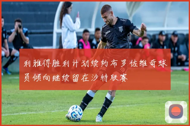利雅得胜利计划续约布罗佐维奇球员倾向继续留在沙特联赛