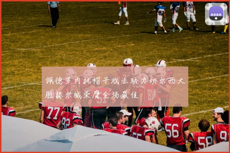 佩德罗内托帽子戏法助力切尔西大胜赫尔城荣膺全场最佳