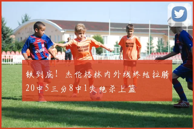 铁到底！杰伦格林内外线终结拉胯20中5三分8中1失绝杀上篮