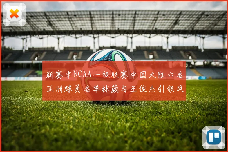 新赛季NCAA一级联赛中国大陆六名亚洲球员名单林葳与王俊杰引领风骚