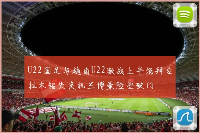 U22国足与越南U22激战上半场拜合拉木错失良机王博豪险些破门