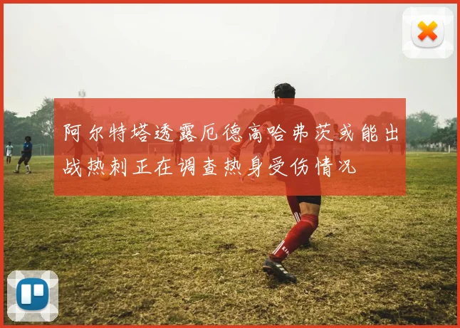 阿尔特塔透露厄德高哈弗茨或能出战热刺正在调查热身受伤情况