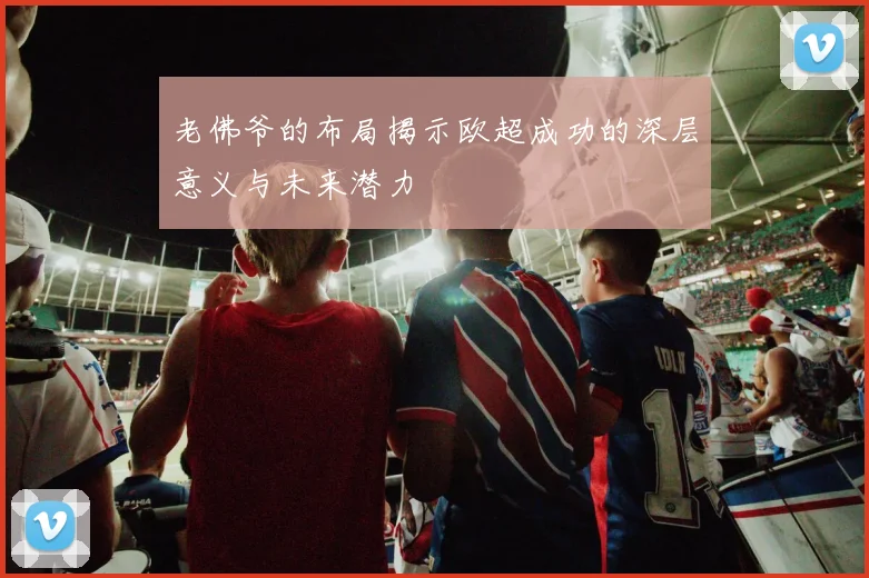 老佛爷的布局揭示欧超成功的深层意义与未来潜力