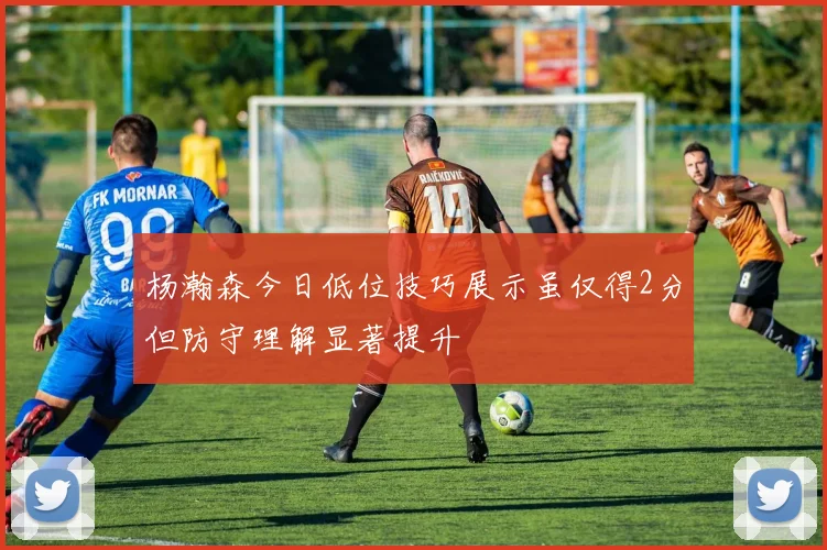 杨瀚森今日低位技巧展示虽仅得2分但防守理解显著提升